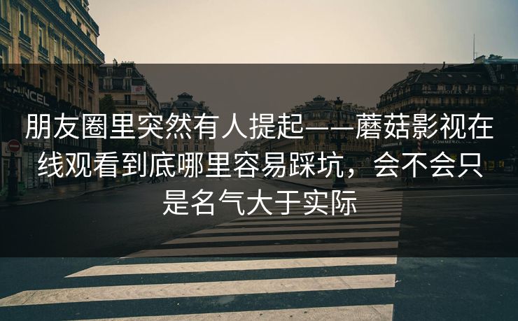 朋友圈里突然有人提起——蘑菇影视在线观看到底哪里容易踩坑，会不会只是名气大于实际