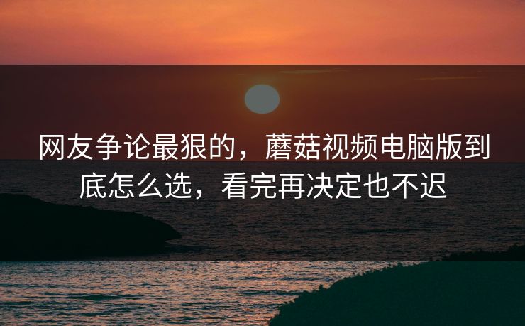 网友争论最狠的，蘑菇视频电脑版到底怎么选，看完再决定也不迟