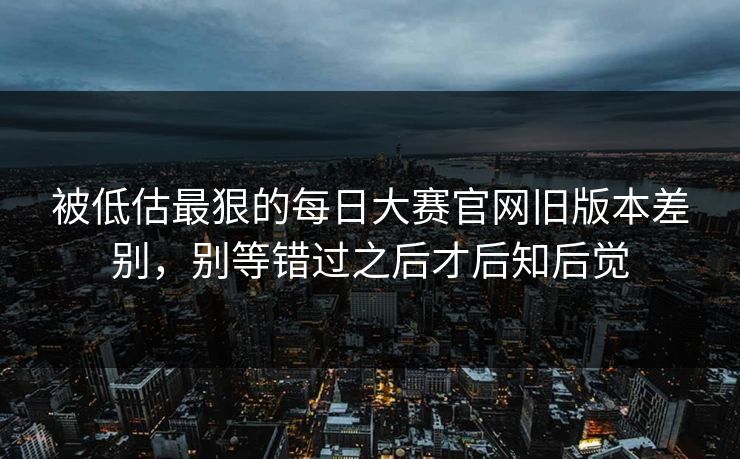 被低估最狠的每日大赛官网旧版本差别，别等错过之后才后知后觉