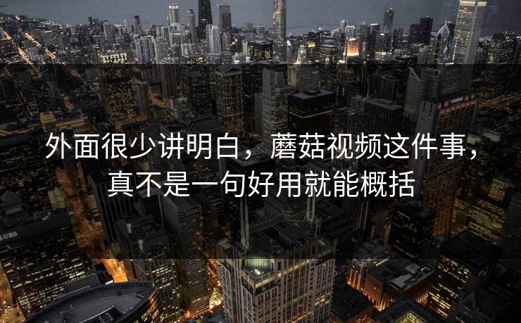外面很少讲明白，蘑菇视频这件事，真不是一句好用就能概括