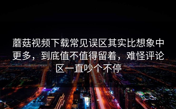 蘑菇视频下载常见误区其实比想象中更多，到底值不值得留着，难怪评论区一直吵个不停
