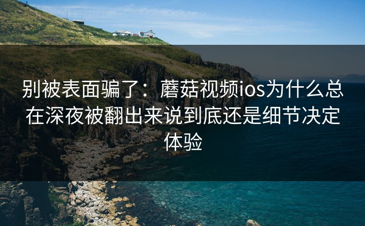 别被表面骗了：蘑菇视频ios为什么总在深夜被翻出来说到底还是细节决定体验
