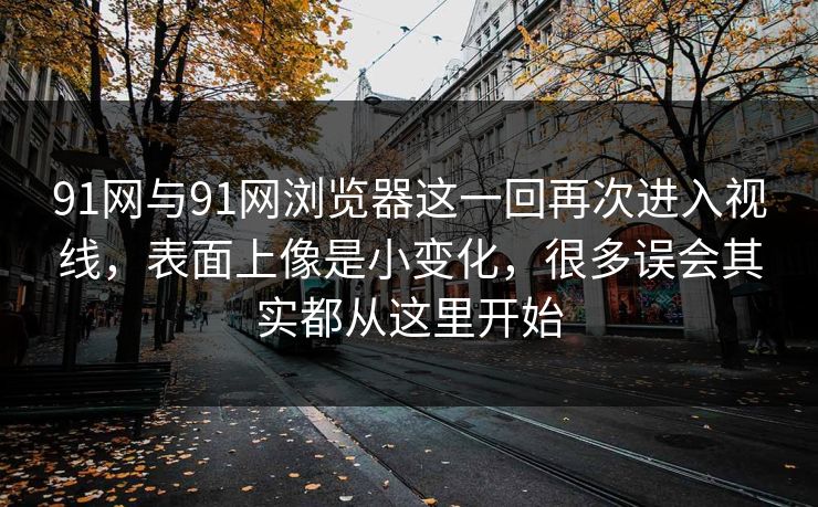 91网与91网浏览器这一回再次进入视线，表面上像是小变化，很多误会其实都从这里开始