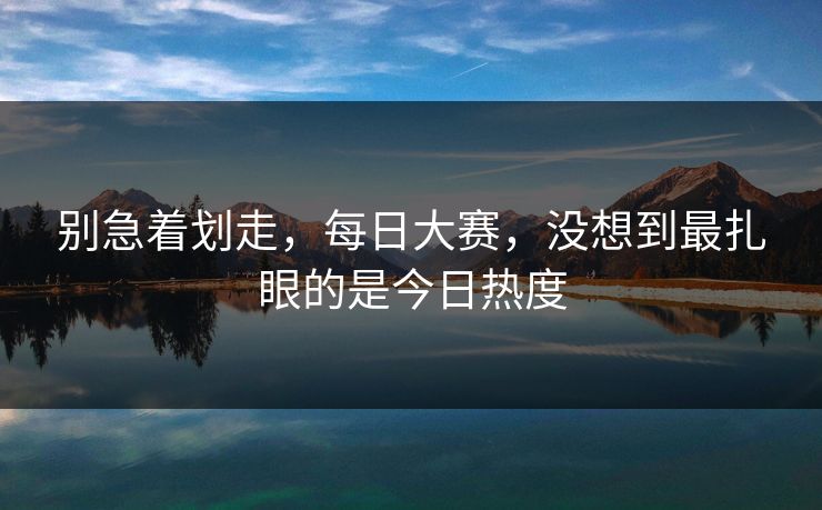 别急着划走，每日大赛，没想到最扎眼的是今日热度