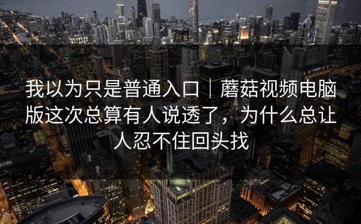 我以为只是普通入口｜蘑菇视频电脑版这次总算有人说透了，为什么总让人忍不住回头找