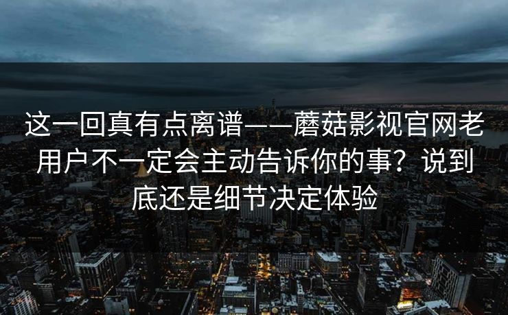 这一回真有点离谱——蘑菇影视官网老用户不一定会主动告诉你的事？说到底还是细节决定体验