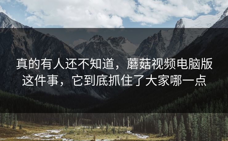 真的有人还不知道，蘑菇视频电脑版这件事，它到底抓住了大家哪一点