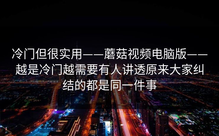 冷门但很实用——蘑菇视频电脑版——越是冷门越需要有人讲透原来大家纠结的都是同一件事
