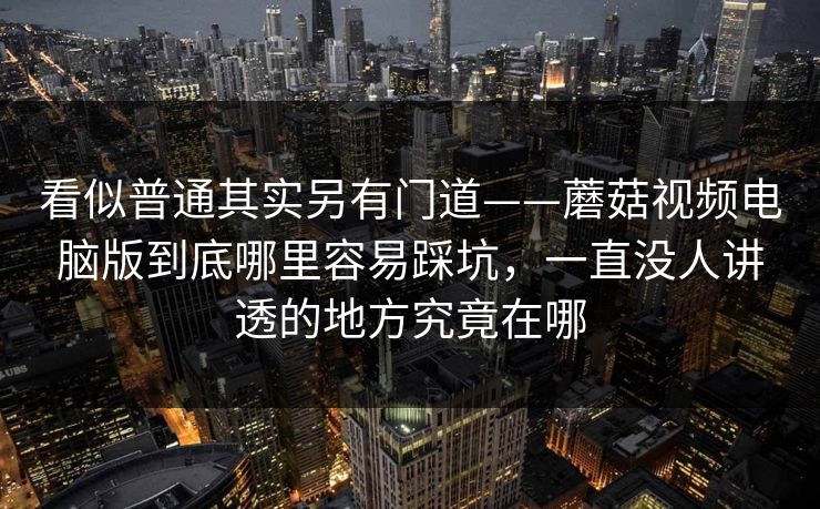 看似普通其实另有门道——蘑菇视频电脑版到底哪里容易踩坑，一直没人讲透的地方究竟在哪