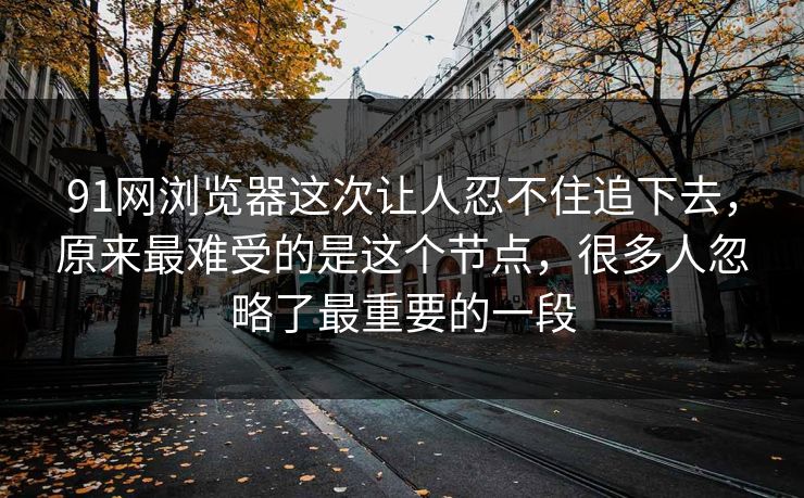 91网浏览器这次让人忍不住追下去，原来最难受的是这个节点，很多人忽略了最重要的一段