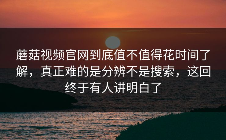 蘑菇视频官网到底值不值得花时间了解，真正难的是分辨不是搜索，这回终于有人讲明白了