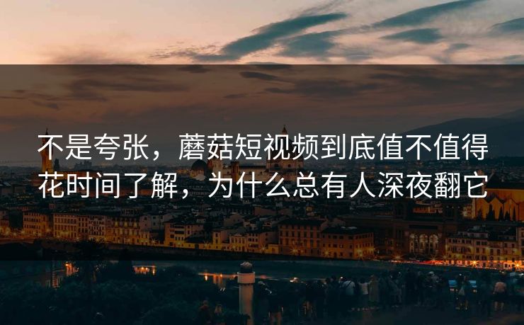 不是夸张，蘑菇短视频到底值不值得花时间了解，为什么总有人深夜翻它