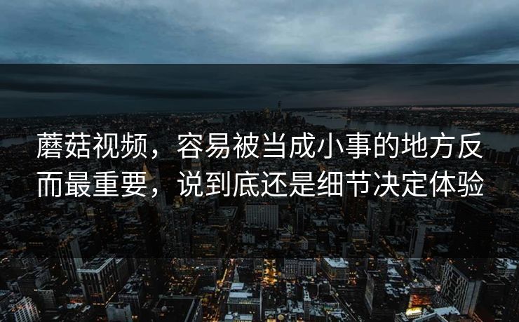 蘑菇视频，容易被当成小事的地方反而最重要，说到底还是细节决定体验