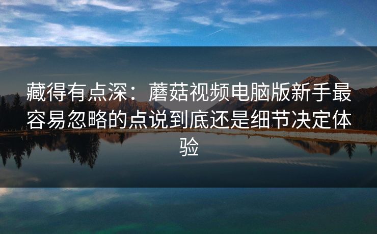 藏得有点深：蘑菇视频电脑版新手最容易忽略的点说到底还是细节决定体验