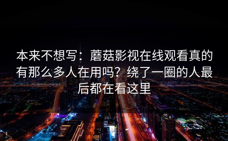 本来不想写：蘑菇影视在线观看真的有那么多人在用吗？绕了一圈的人最后都在看这里