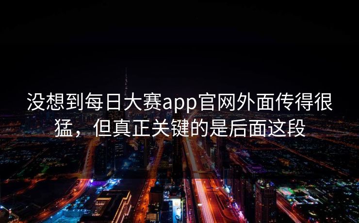 没想到每日大赛app官网外面传得很猛，但真正关键的是后面这段