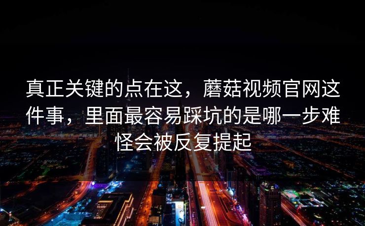 真正关键的点在这，蘑菇视频官网这件事，里面最容易踩坑的是哪一步难怪会被反复提起