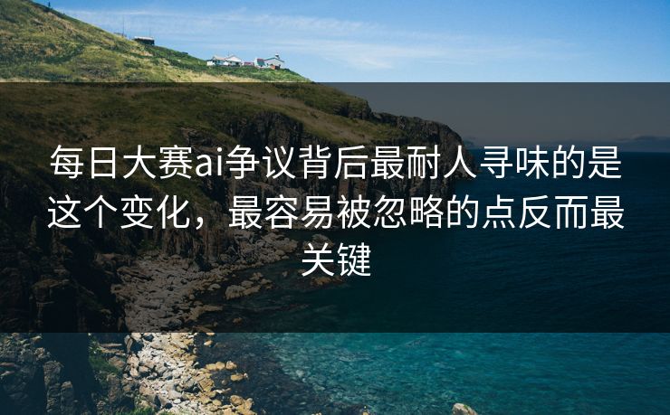 每日大赛ai争议背后最耐人寻味的是这个变化，最容易被忽略的点反而最关键