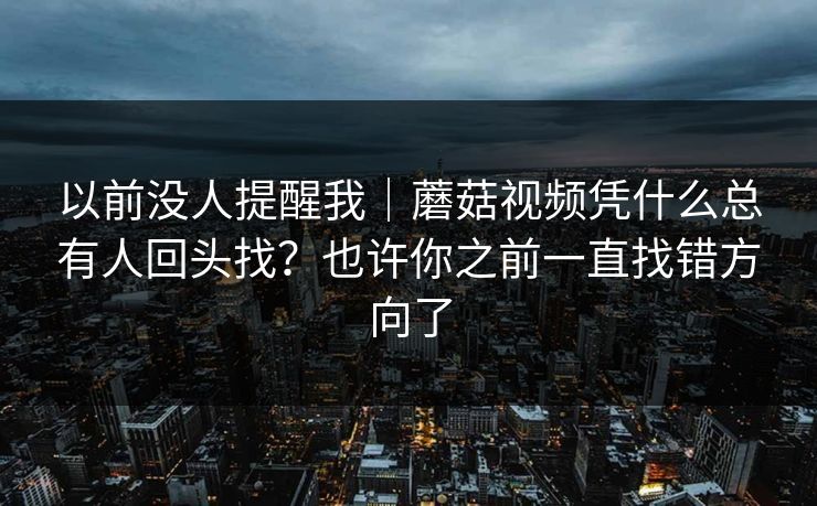以前没人提醒我｜蘑菇视频凭什么总有人回头找？也许你之前一直找错方向了