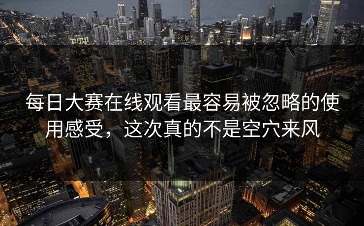 每日大赛在线观看最容易被忽略的使用感受，这次真的不是空穴来风