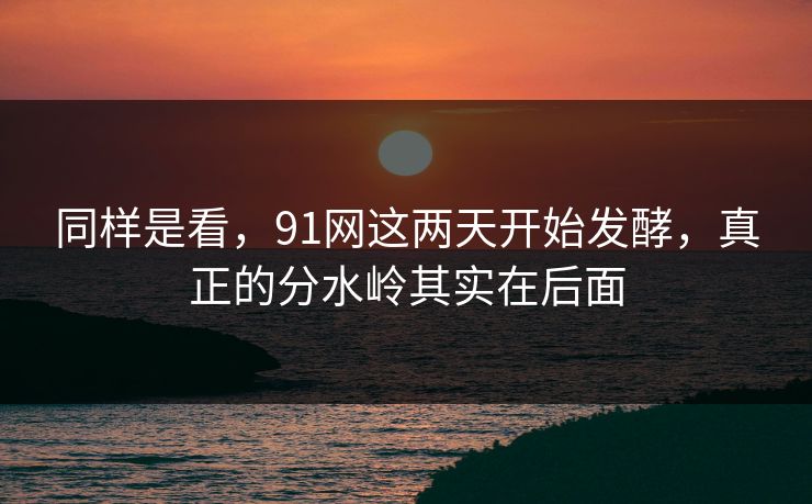 同样是看，91网这两天开始发酵，真正的分水岭其实在后面