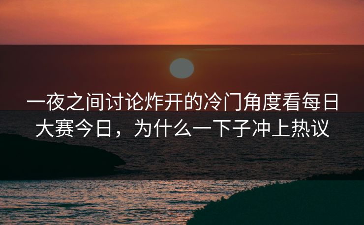 一夜之间讨论炸开的冷门角度看每日大赛今日，为什么一下子冲上热议