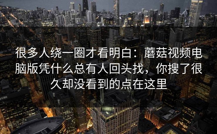 很多人绕一圈才看明白：蘑菇视频电脑版凭什么总有人回头找，你搜了很久却没看到的点在这里