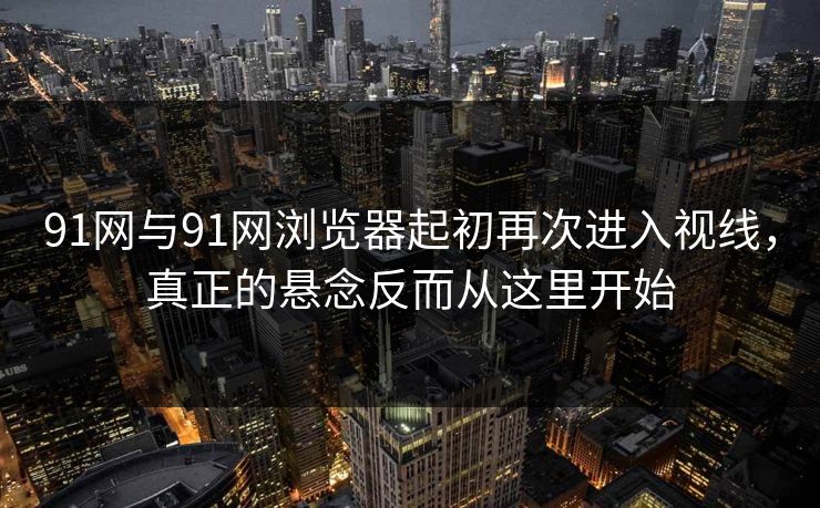 91网与91网浏览器起初再次进入视线，真正的悬念反而从这里开始