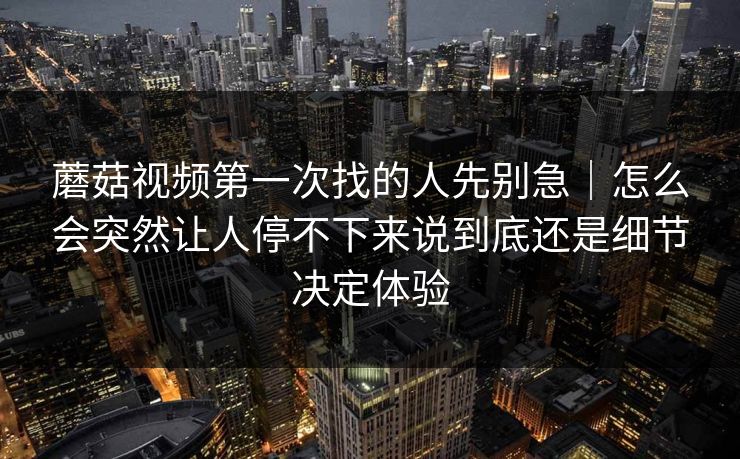 蘑菇视频第一次找的人先别急｜怎么会突然让人停不下来说到底还是细节决定体验