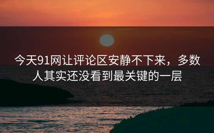 今天91网让评论区安静不下来，多数人其实还没看到最关键的一层