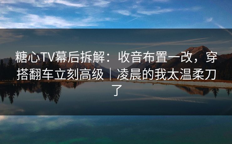 糖心TV幕后拆解：收音布置一改，穿搭翻车立刻高级｜凌晨的我太温柔刀了