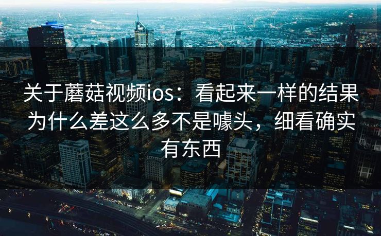 关于蘑菇视频ios：看起来一样的结果为什么差这么多不是噱头，细看确实有东西