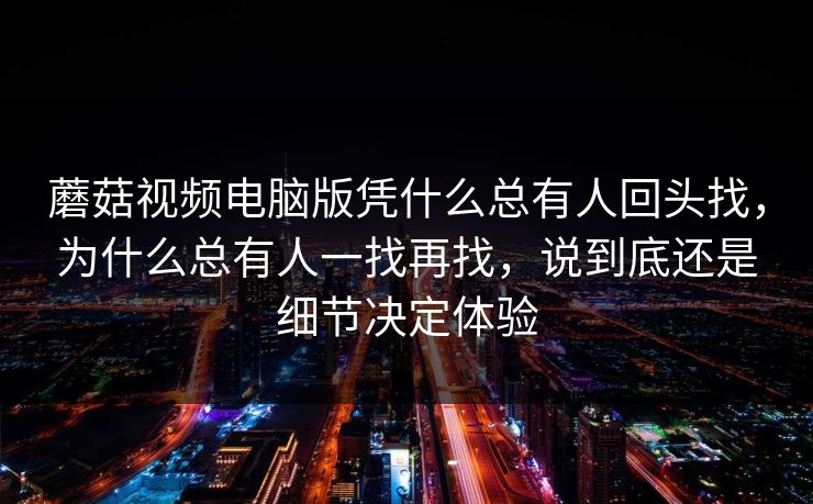 蘑菇视频电脑版凭什么总有人回头找，为什么总有人一找再找，说到底还是细节决定体验