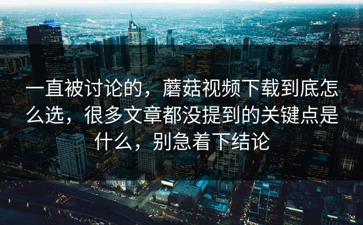 一直被讨论的，蘑菇视频下载到底怎么选，很多文章都没提到的关键点是什么，别急着下结论