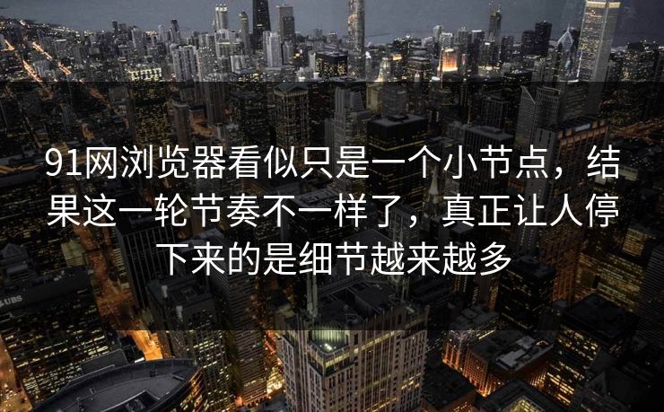 91网浏览器看似只是一个小节点，结果这一轮节奏不一样了，真正让人停下来的是细节越来越多