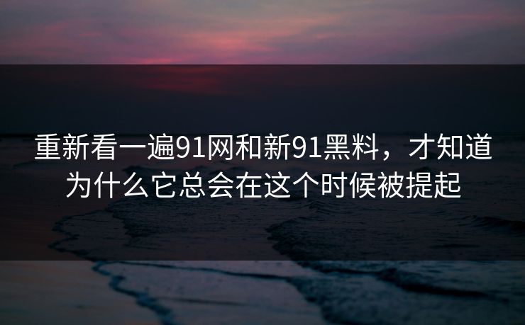 重新看一遍91网和新91黑料，才知道为什么它总会在这个时候被提起