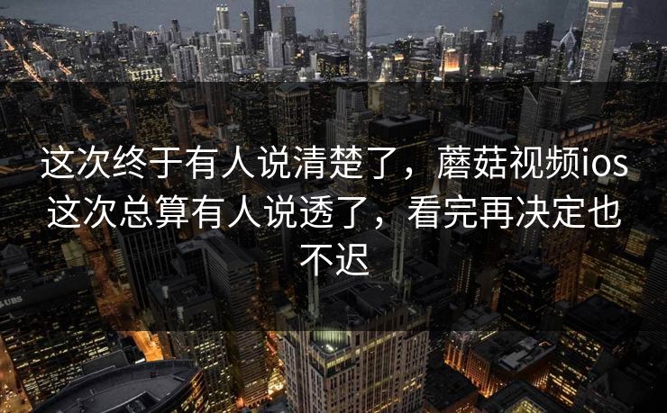 这次终于有人说清楚了，蘑菇视频ios这次总算有人说透了，看完再决定也不迟