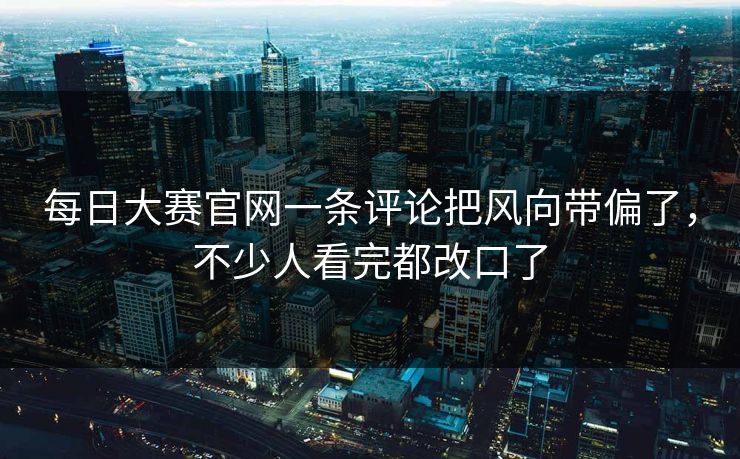 每日大赛官网一条评论把风向带偏了，不少人看完都改口了