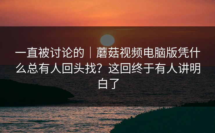一直被讨论的｜蘑菇视频电脑版凭什么总有人回头找？这回终于有人讲明白了