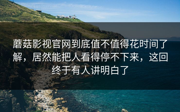 蘑菇影视官网到底值不值得花时间了解，居然能把人看得停不下来，这回终于有人讲明白了