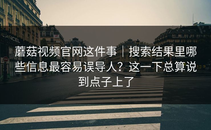 蘑菇视频官网这件事｜搜索结果里哪些信息最容易误导人？这一下总算说到点子上了
