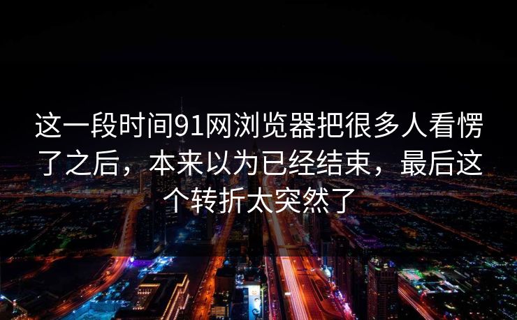 这一段时间91网浏览器把很多人看愣了之后，本来以为已经结束，最后这个转折太突然了