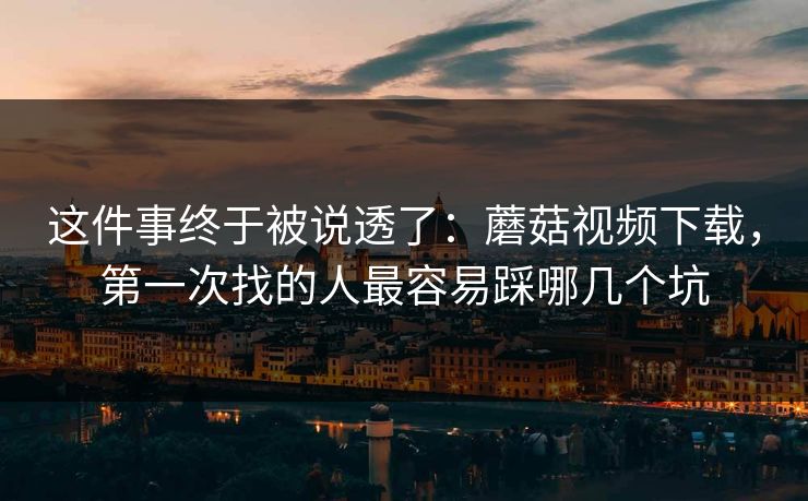 这件事终于被说透了：蘑菇视频下载，第一次找的人最容易踩哪几个坑