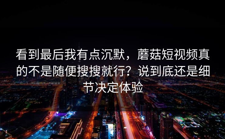 看到最后我有点沉默，蘑菇短视频真的不是随便搜搜就行？说到底还是细节决定体验