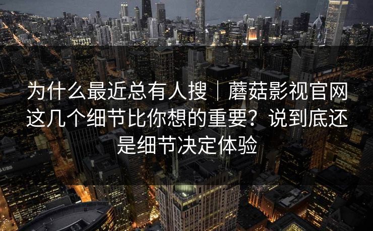 为什么最近总有人搜｜蘑菇影视官网这几个细节比你想的重要？说到底还是细节决定体验