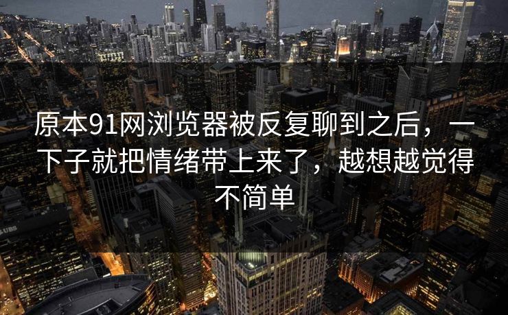 原本91网浏览器被反复聊到之后，一下子就把情绪带上来了，越想越觉得不简单