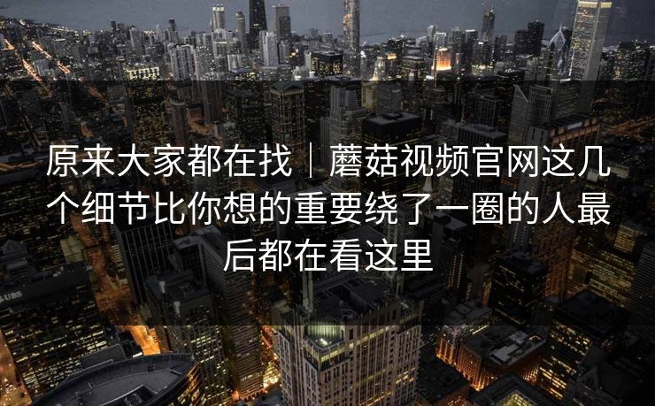原来大家都在找｜蘑菇视频官网这几个细节比你想的重要绕了一圈的人最后都在看这里