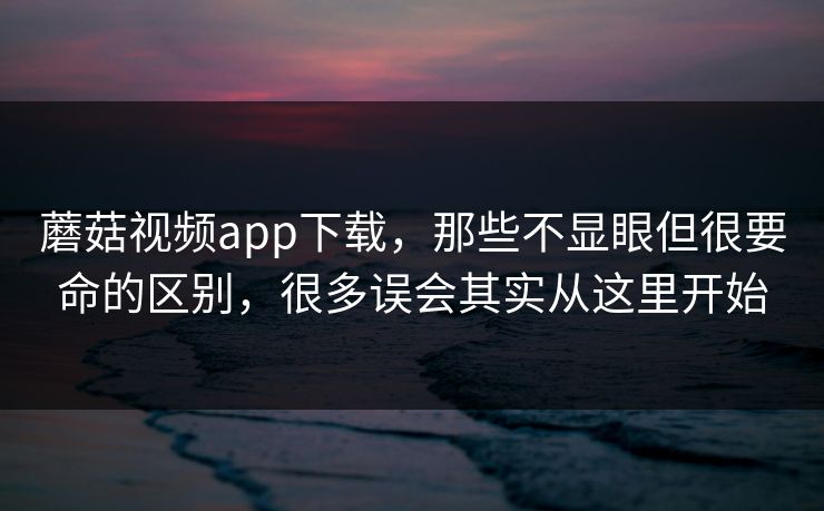 蘑菇视频app下载，那些不显眼但很要命的区别，很多误会其实从这里开始