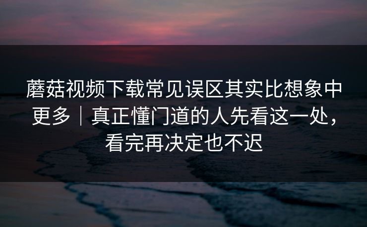 蘑菇视频下载常见误区其实比想象中更多｜真正懂门道的人先看这一处，看完再决定也不迟