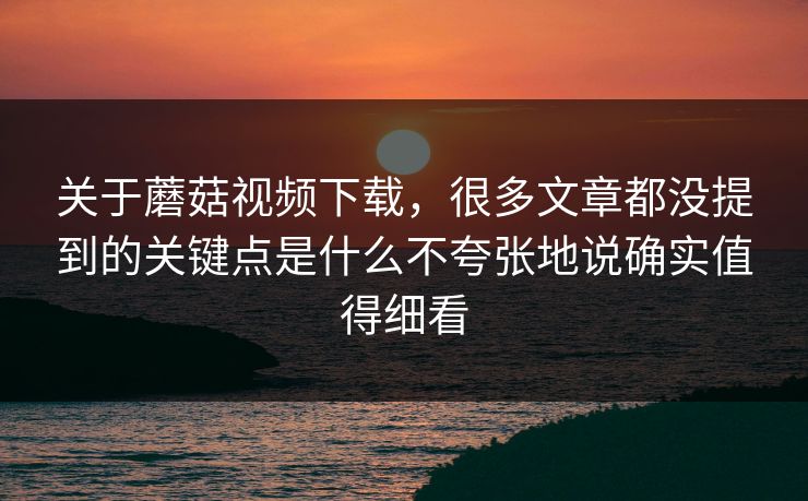 关于蘑菇视频下载，很多文章都没提到的关键点是什么不夸张地说确实值得细看